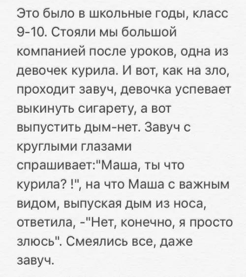 Это было в школьные годы класс 9 10 Стояли мы большой компанией после уроков одна из девочек курила И вот как на зло проходит завуч девочка успевает выкинуть сигарету а вот выпустить дым нет Завуч с круглыми глазами спрашиваетМаша ты что курила на что Маша с важным видом выпуская дым из носа ответила Нет конечно я просто злюсь Смеялись все даже зав