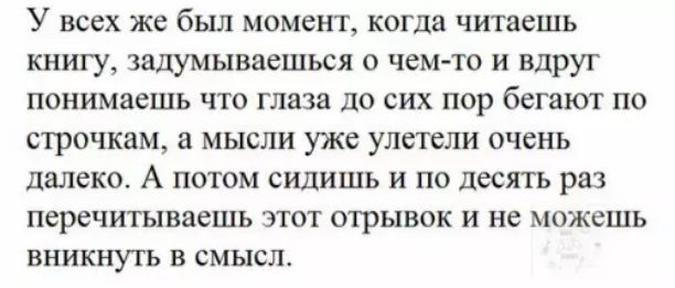 У всех же был момент когда читаешь книгу задумываешься о чем то и вдруг понимаешь что глаза до сих пор бегают по строчкам а мысли уже улетели очень далеко А потом сидишь и по десять раз перечитываешь этот отрывок и не можешь вникнуть в смысл