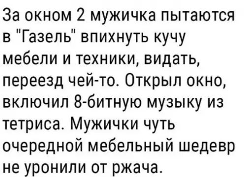 За окном 2 мужичка пытаются в Газель впихнуть кучу мебели и техники видать переезд чей то Открыл окно включил 8 битную музыку из тетриса Мужички чуть очередной мебельный шедевр не уронили от ржача