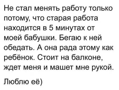 Не стал менять работу только потому что старая работа находится в 5 минутах от моей бабушки Бегаю к ней обедать А она рада этому как ребёнок Стоит на балконе ждет меня и машет мне рукой Люблю её