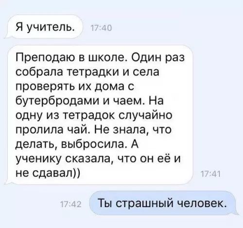 Я учитель Преподаю в школе Один раз собрала тетрадки и села проверять их дома с бутербродами и чаем На одну из тетрадок случайно пролила чай Не знала что делать выбросила А ученику сказала что он еёи не сдавал Ты страшный человек