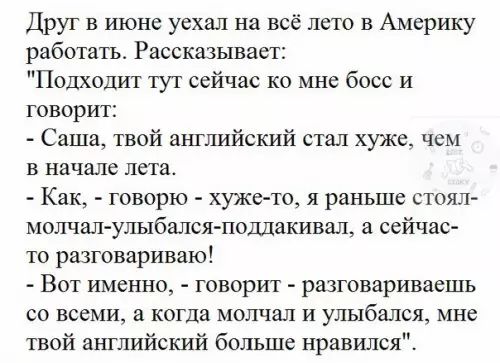 Друг в июне уехал на всё лето в Америку работать Рассказывает Подходит тут сейчас ко мне босс и говорит Саша твой английский стал хуже чем в начале лета Как говорю хуже то я раныше стоял молчал улыбался поддакивал а сейчас то разговариваю Вот именно говорит разговариваешь со всеми а когда молчал и улыбался мне твой английский больше нравился