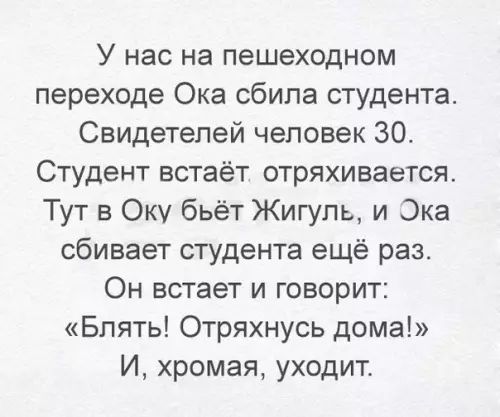 У нас на пешеходном переходе Ока сбила студента Свидетелей человек 30 Студент встаёт отряхивается Тут в Оку бьёт Жигуль и Эка сбивает студента ещё раз Он встает и говорит Блять Отряхнусь дома И хромая уходит