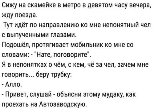 Сижу на скамейке в метро в девятом часу вечера жду поезда Тут идёт по направлению ко мне непонятный чел свыпученными глазами Подошёл протягивает мобильник ко мне со словами Нате поговорите Я в непонятках о чём с кем чё за чел зачем мне говорить беру трубку Алло Привет слушай объясни этому мудаку как проехать на Автозаводскую