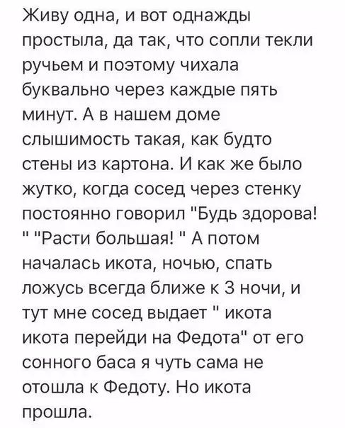 Живу одна и вот однажды простыла да так что сопли текли ручьем и поэтому чихала буквально через каждые пять минут А в нашем доме слышимость такая как будто стены из картона И как же было жутко когда сосед через стенку постоянно говорил Будь здорова Расти большая А потом началась икота ночью спать ложусь всегда ближе к 3 ночи и тут мне сосед выдает 