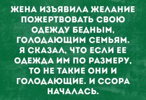 ЖЕНА ИЗЪЯВИЛА ЖЕЛАНИЕ ПОЖЕРТВОВАТЬ СВОЮ ОДЕЖДУ БЕДНЫМ ГОЛОДАЮЩИМ СЕМЬЯМ Я СКАЗАЛ ЧТО ЕСЛИ ЕЕ ОДЕЖДА ИМ ПО РАЗМЕРУ ТО НЕ ТАКИЕ ОНИ И ГОЛОДАЮЩИЕ И ССОРА НАЧАЛАСЬ