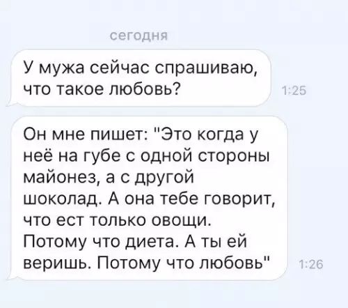 У мужа сейчас спрашиваю что такое любовь Он мне пишет Это когда у неё на губе с одной стороны майонез а с другой шоколад А она тебе говорит что ест только овощи Потому что диета А ты ей веришь Потому что любовь