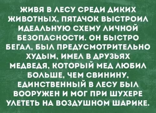 ЖИВЯ В ЛЕСУ СРЕДИ ДИКИХ ЖИВОТНЫХ ПЯТАЧОК ВЫСТРОИЛ ИДЕАЛЬНУЮ СХЕМУ ЛИЧНОЙ БЕЗОПАСНОСТИ ОН БЫСТРО БЕГАЛ БЫЛ ПРЕДУСМОТРИТЕЛЬНО ХУДЫМ ИМЕЛ В АРУЗЬЯХ МЕДВЕАЯ КОТОРЫЙ МЕД ЛЮБИЛ БОЛЬШЕ ЧЕМ СВИНИНУ ЕДИНСТВЕННЫЙ В ЛЕСУ БЫЛ ВООРУЖЕН И МОГ ПРИ ШУХЕРЕ УЛЕТЕТЬ НА ВОЗДУШНОМ ШАРИКЕ