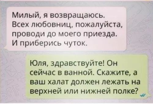 Милый я возвращаюсь Всех любовниц пожалуйста проводи до моего приезда И приберись чуток Юля здравствуйте Он сейчас в ванной Скажите а ваш халат должен лежать на верхней или нижней полке