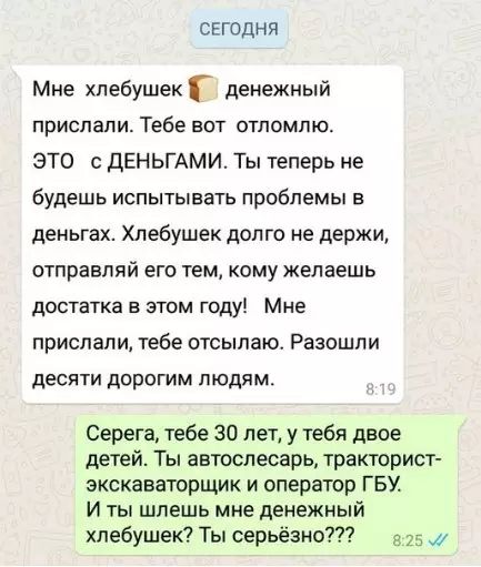 СЕГОДНЯ Мне хлебушек Г денежный прислали Тебе вот отломлю ЭТО с ДЕНЬГАМИ Ты теперь не будешь испытывать проблемы в деньгах Хлебушек долго не держи отправляй его тем кому желаешь достатка в этом году Мне прислали тебе отсылаю Разошли десяти дорогим людям Серега тебе 30 лет у тебя двое детей Ты автослесарь тракторист экскаваторщик и оператор ГБУ И ты