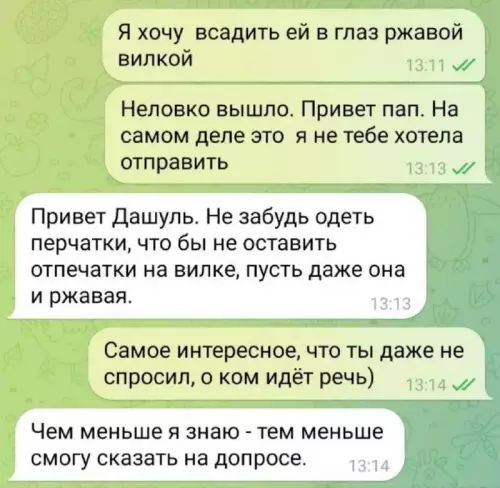 Я хочу всадить ей в глаз ржавой вилкой Неловко вышло Привет пап На самом деле это я не тебе хотела отправить Привет Дашуль Не забудь одеть перчатки что бы не оставить отпечатки на вилке пусть даже она и ржавая Самое интересное что ты даже не спросил о ком идёт речь Чем меньше я знаю тем меньше смогу сказать на допросе