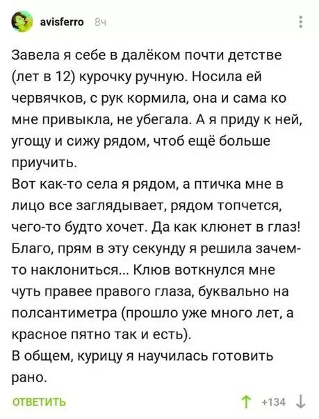 аонето Завела я себе в далёком почти детстве лет в 12 курочку ручную Носила ей червячков с рук кормила она и сама ко мне привыкла не убегала А я приду к ней угощу и сижу рядом чтоб ещё больше приучить Вот как то села я рядом а птичка мне в лицо все заглядывает рядом топчется чего то будто хочет Да как клюнет в глаз Благо прям в эту секунду я решила