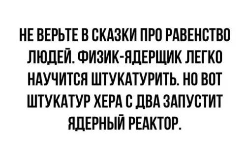 НЕ ВЕРЬТЕ В СКАЗКИ ПРО РАВЕНСТВО ЛЮДЕЙ ФИЗИК ЯДЕРЩИК ЛЕГКО НАУЧИТСЯ ШТУКАТУРИТЬ НО ВОТ ШТУКАТУР ХЕРА С ДВА ЗАПУСТИТ ЯДЕРНЫЙ РЕАКТОР