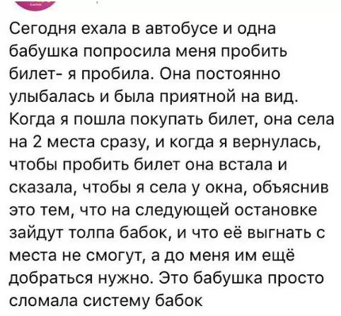 нна Сегодня ехала в автобусе и одна бабушка попросила меня пробить билет я пробила Она постоянно улыбалась и была приятной на вид Когда я пошла покупать билет она села на 2 места сразу и когда я вернулась чтобы пробить билет она встала и сказала чтобы я села у окна объяснив это тем что на следующей остановке зайдут толпа бабок и что её выгнать с ме