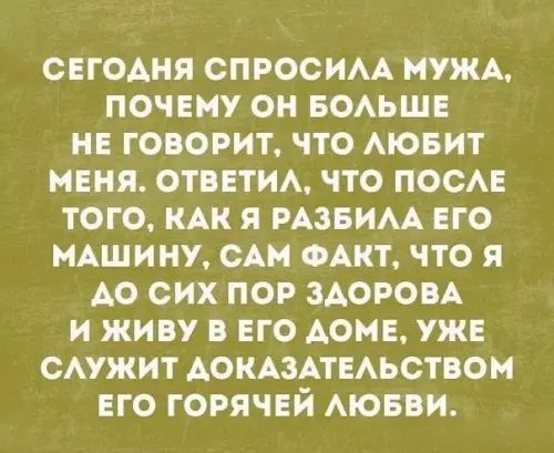 СЕГОДНЯ СПРОСИЛА МУЖА ПОЧЕМУ ОН БОЛЬШЕ НЕ ГОВОРИТ ЧТО ЛЮБИТ МЕНЯ ОТВЕТИЛ ЧТО ПОСЛЕ ТОГО КАК Я РАЗБИЛА ЕГО МАШИНУ САМ ФАКТ ЧТО Я АО СИХ ПОР ЗДОРОВА И ЖИВУ В ЕГО ДОМЕ УЖЕ СЛУЖИТ ДОКАЗАТЕЛЬСТВОМ ЕГО ГОРЯЧЕЙ ЛЮБВИ