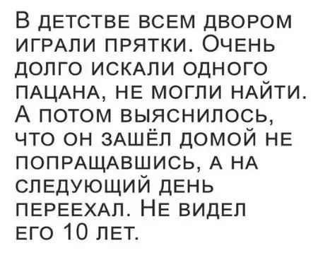 В дЕТСТВЕ ВСЕМ ДВОРОМ ИГРАЛИ ПРЯТКИ ОЧЕНЬ ДОЛГО ИСКАЛИ ОДНОГО ПАЦАНА НЕ МОГЛИ НАЙТИ А потом выяснилось ЧТО ОН ЗАШЁЛ ДОМОЙ НЕ ПОПРАЩАВШИСЬ А НА СЛЕДУЮЩИЙ ДЕНЬ ПЕРЕЕХАЛ НЕ ВИДЕЛ ЕГО 10 ЛЕТ