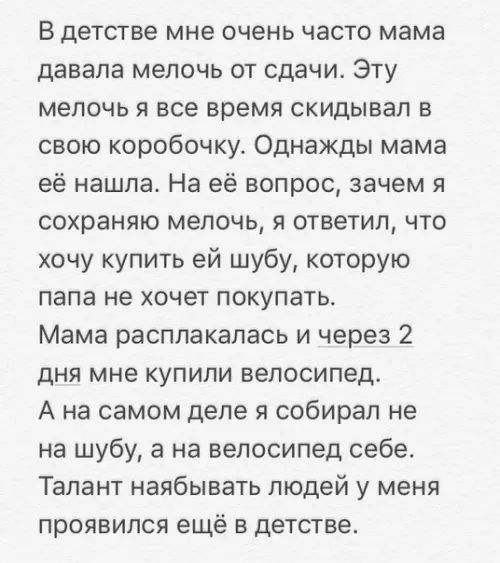 В детстве мне очень часто мама давала мелочь от сдачи Эту мелочь я все время скидывал в свою коробочку Однажды мама её нашла На её вопрос зачем я сохраняю мелочь я ответил что хочу купить ей шубу которую папа не хочет покупать Мама расплакалась и через 2 дня мне купили велосипед А на самом деле я собирал не на шубу а на велосипед себе Талант наябыв