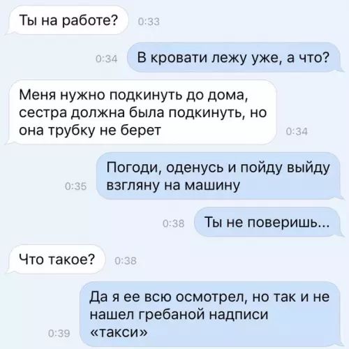 Ты на работе В кровати лежу уже а что Меня нужно подкинуть до дома сестра должна была подкинуть но она трубку не берет Погоди оденусь и пойду выйду взгляну на машину Ты не поверишь Что такое Да я ее всю осмотрел но так и не нашел гребаной надписи такси