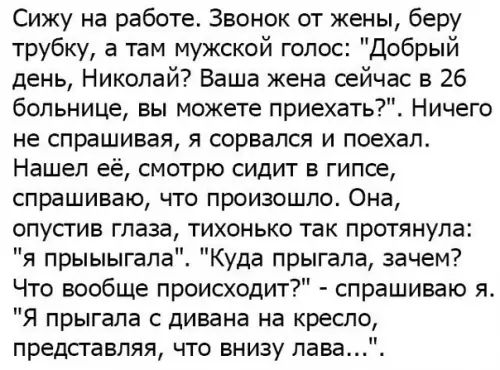 Сижу на работе Звонок от жены беру трубку а там мужской голос Добрый день Николай Ваша жена сейчас в 26 больнице вы можете приехать Ничего не спрашивая я сорвался и поехал Нашел её смотрю сидит в гипсе спрашиваю что произошло Она опустив глаза тихонько так протянула я прыыыгала Куда прыгала зачем Что вообще происходит спрашиваю я Я прыгала с дивана