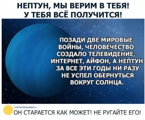 НЕПТУН МЫ ВЕРИМ В ТЕБЯ У ТЕБЯ ВСЕ ПОЛУЧИТСЯ ПОЗАДИ ДВЕ МИРОВЫЕ ВОЙНЫ ЧЕЛОВЕЧЕСТВО СОЗДАЛО ТЕЛЕВИДЕНИЕ ИНТЕРНЕТ АЙФОН А НЕПТУН ЗА ВСЕ ЭТИГОДЫ НИ РАЗУ НЕ УСПЕЛ ОБЕРНУТЬСЯ ВОКРУГ СОЛНЦА ОН СТАРАЕТСЯ КАК МОЖЕТ НЕ РУГАЙТЕ ЕГО