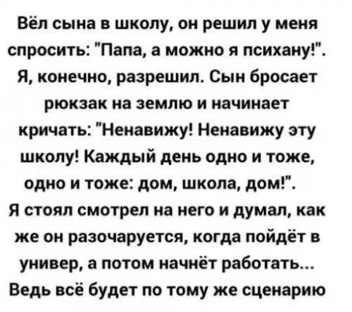 Вёл сына в школу он решил у меня спросить Папа а можно я психану Я конечно разрешил Сын бросает рюкзак на землю и начинает кричать Ненавижу Ненавижу эту школу Каждый день одно и тоже одно и тоже дом школа дом Я стоял смотрел на него и думал как же он разочаруется когда пойдёт в универ а потом начнёт работать Ведь всё будет по тому же сценарию