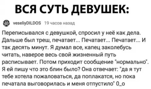 ВСЯ СУТЬ ДЕВУШЕК уеоепуо5 19 чосоо назад Переписывался с девушкой спросил у неё как дела Дальше был треш печатает Печатает Печатает И так десять минут Я думал все капец заколебусь читать наверое весь свой жизненный путь расписывает Потом приходит сообщение нормально Я ей пишу что это блин было Она отвечает да я тут тебе хотела пожаловаться да попла