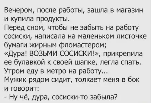 Вечером после работы зашла в магазин и купила продукты Перед сном чтобы не забыть на работу сосиски написала на маленьком листочке бумаги жирным фломастером Дура ВОЗЬМИ СОСИСКИ прикрепила ее булавкой к своей шапке легла спать Утром еду в метро на работу Мужик рядом сидит толкает меня в бок и говорит Ну чё дура сосиски то забыла