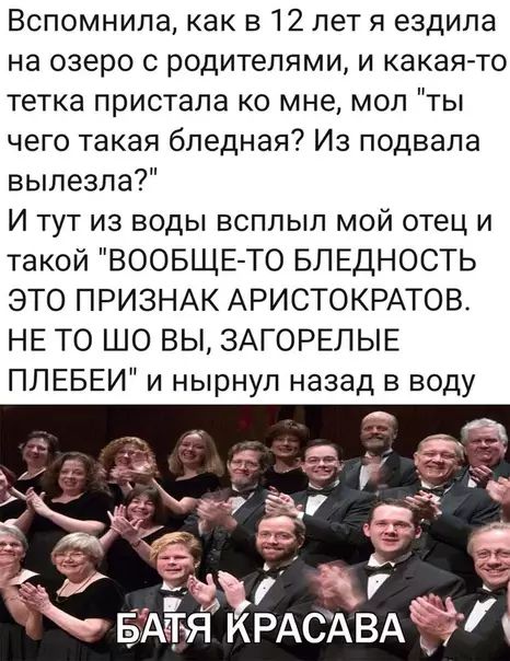 Вспомнила как в 12 лет я ездила на озеро с родителями и какая то тетка пристала ко мне мол ты чего такая бледная Из подвала вылезла И тут из воды всплыл мой отец и такой ВООБЩЕ ТО БЛЕДНОСТЬ ЭТО ПРИЗНАК АРИСТОКРАТОВ НЕ ТО ШО ВЫ ЗАГОРЕЛЫЕ ПЛЕБЕИ и нырнул назад в воду