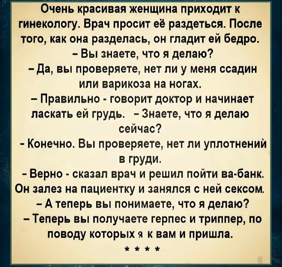 Очень красивая женщина приходит к гинекологу Врач просит её раздеться После того как она разделась он гладит ей бедро Вы знаете что я делаю Да вы проверяете нет ли у меня ссадин или варикоза на ногах Правильно говорит доктор и начинает ласкать ей грудь Знаете что я делаю сейчас Конечно Вы проверяете нет ли уплотнений в груди Верно сказал врач и реш