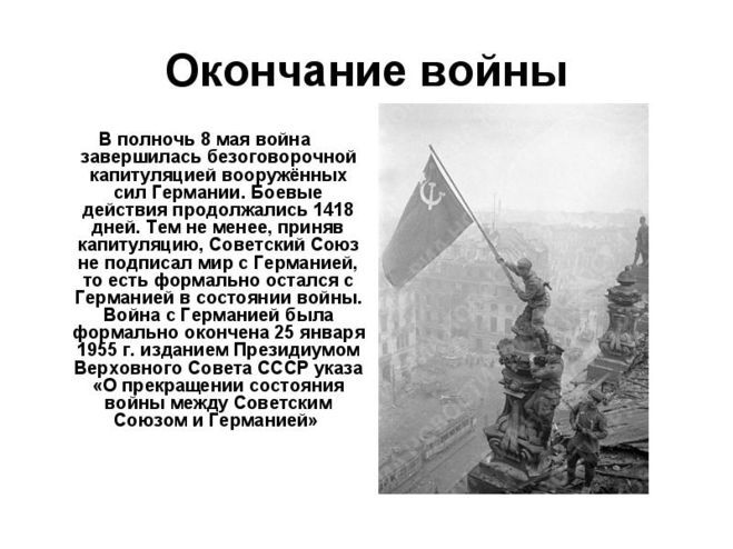 Окончание войны

В полночь 8 мая война завершилась безоговорочной капитуляцией вооружённых сил Германии. Боевые действия продолжались 1418 дней. Тем не менее, приняв капитуляцию, Советский Союз не подписал мир с Германией, и есть формально остался с Германией в состоянии войны.
Война с Германией была формально окончена 25 января 1955 г. изданием Президиумом Верховного Совета СССР указа «О прекращении состояния войны между Советским Союзом и Германией»