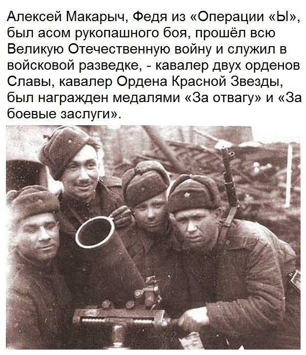 Алексей Макаpыч, Федя из «Операции «Ы», был асом рукопашного боя, прошёл всю Великую Отечественную войну и служил в военно- разведке, - кавалер двух орденов Славы, кавалер Ордена Красной Звезды, был награжден медалями «За отвагу» и «За боевые заслуги».