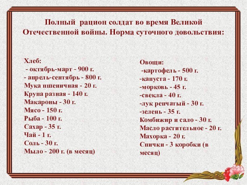 Полный рацион солдат во время Великой Отечественной войны. Норма суточного довольствия:

Хлеб:
- октябрь-март - 900 г.
- апрель-сентябрь - 800 г.

Мука пшеничная - 20 г.
Крупа разная - 140 г.
Макароны - 30 г.
Мясо - 150 г.
Рыба - 100 г.
Сахар - 35 г.
Чай - 1 г.
Соль - 30 г.
Молоко - 200 г. (в месяц)

Овощи:
- картофель - 500 г.
- капуста - 170 г.
- морковь - 45 г.
- свекла - 40 г.
- лук репчатый - 30 г.
- зелень - 35 г.
- комбикорм и сало - 30 г.
- масло растительное - 20 г.
- Махорка - 20 г.
- Спички - 3 коробки (в месяц)
