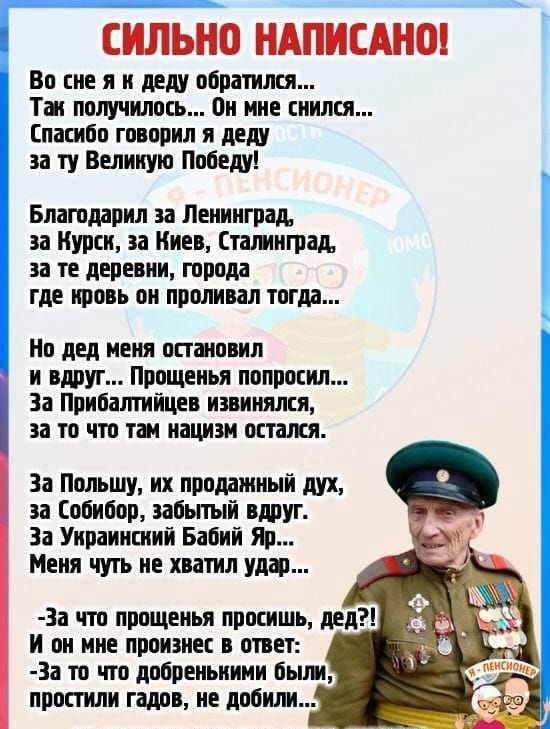 СИЛЬНО НАПИСАНО!

Во сне я к деду обратился... Так получилось... Он мне снился... Спасибо, говорил я деду за ту Великую Победу!

Благодарил за Ленинград, за Курск, за Киев, Сталинград, за те деревни, города, где кровь он проливал тогда...

Но дед меня остановил и вдруг... Прощенья попросил... За Прибалтику извинился, за то, что там нацизм остался.

За Польшу, за проданный дух, за Собибор, забытый вдруг. За Украинский Бабий Яр... Меня чуть не хватил удар...

А он меня снова спросил, дед?! И он мне нежно в ухо шепнул: 