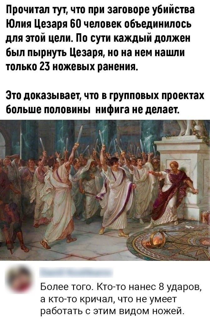 Прочитал тут, что при заговоре убийства Юлия Цезаря 60 человек объединилось для этой цели. По сути каждый должен был пырнуть Цезаря, но на нем нашли только 23 ножевых ранения.

Это доказывает, что в групповых проектах больше половины ничего не делает.

Более того. Кто-то нанес 8 ударов, а кто-то кричал, что не умеет работать с этим видом ножей.