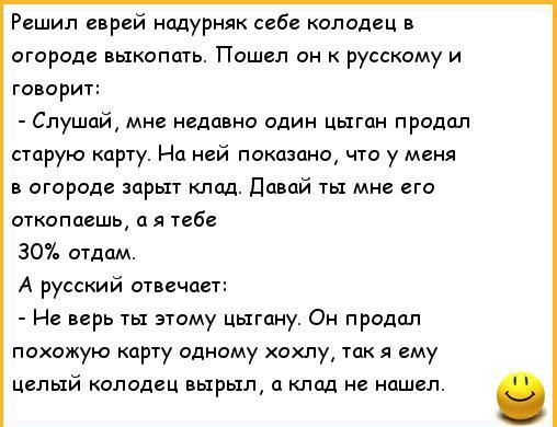 Решил еврей надурняк себе колодец в огороде выкопать. Пошёл он к русскому и говорит:
- Слушай, мне недавно один циган продал старую карту. На ней показано, что у меня в огороде зарыт клад. Давай ты мне его откопаешь, а я тебе 30% отдам.
А русский отвечает:
- Не верь ты этому цигану. Он продал похожую карту одному хохлу, так я ему целый колодец вырыл, а клад не нашёл.
