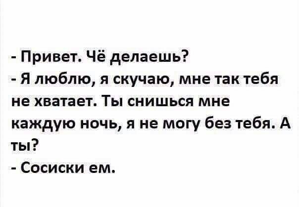 - Привет. Чё делаешь?
- Я люблю, я скучаю, мне так тебя не хватает. Ты снишься мне каждую ночь, я не могу без тебя. А ты?
- Сосиски ем.