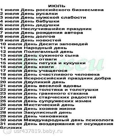 ИЮЛЬ
1 июля День российского бизнесмена
2 июля День русалки
3 июля День мужской слабости
4 июля День бабушки
5 июля День дедушки
6 июля Неслучившийся праздник
7 июля День рождения автора
8 июля День долгов
9 июля День новостей
10 июля День Десяти заповедей
11 июля Народный день
12 июля Полигамный день
13 июля День сухого сына
14 июля День отваги
15 июля День петуха и кукушки
16 июля День учащегося
17 июля День удачливого человека
18 июля Буддийский праздник добра
19 июля День жертвоприношения
20 июля День веселой вдовы
21 июля День мелочей и пустышки
22 июля День искусства
23 июля День статики и радостей
24 июля День эспериментальных изменений
25 июля День закусочной
26 июля День словесности
27 июля Заключение Высшего суда
28 июля Всемирный день психолога
29 июля День воздержания от осуждений