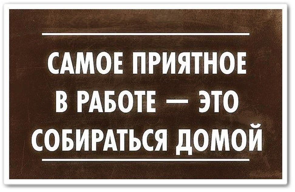 САМое ПРИЯТНОЕ В РАБОТЕ — ЭТО СОБИРАТЬСЯ ДОМОЙ