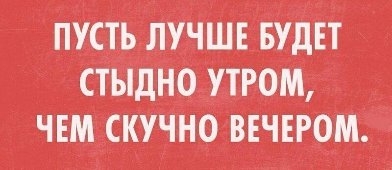ПУСТЬ ЛУЧШЕ БУДЕТ СТЫДНО УТРОМ, ЧЕМ СКУЧНО ВЕЧЕРОМ.