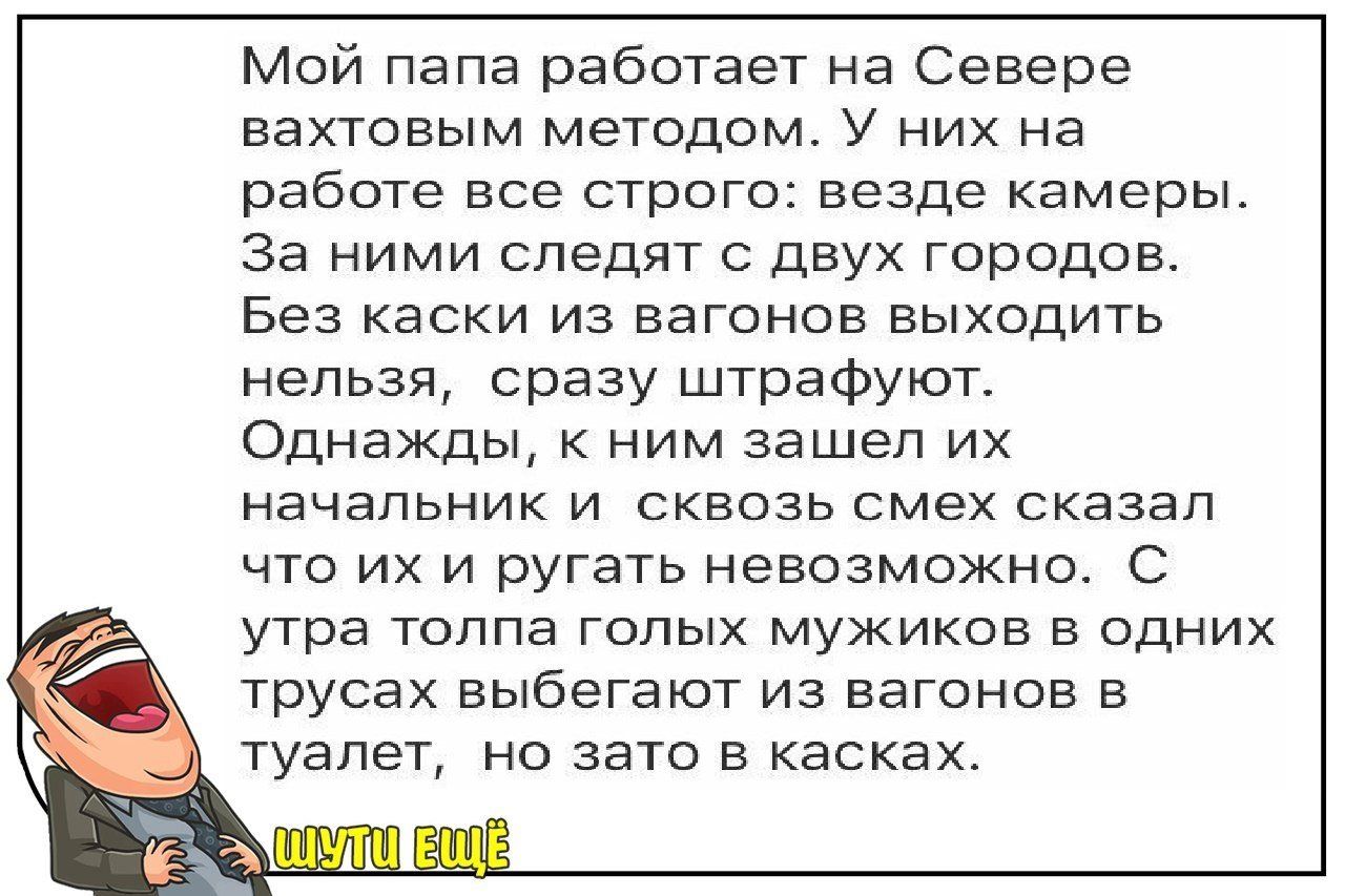 Мой папа работает на Севере вахтовым методом. У них на работе все строго: везде камеры. За ними следят с двух городов. Без каски из вагонов выходить нельзя, сразу штрафуют. Однажды, к ним зашел их начальник и сквозь смех сказал, что их рвать невозможно. С утра толпа голых мужиков в одних трусах выбыгают из вагонов в туалет, но зато в касках.
