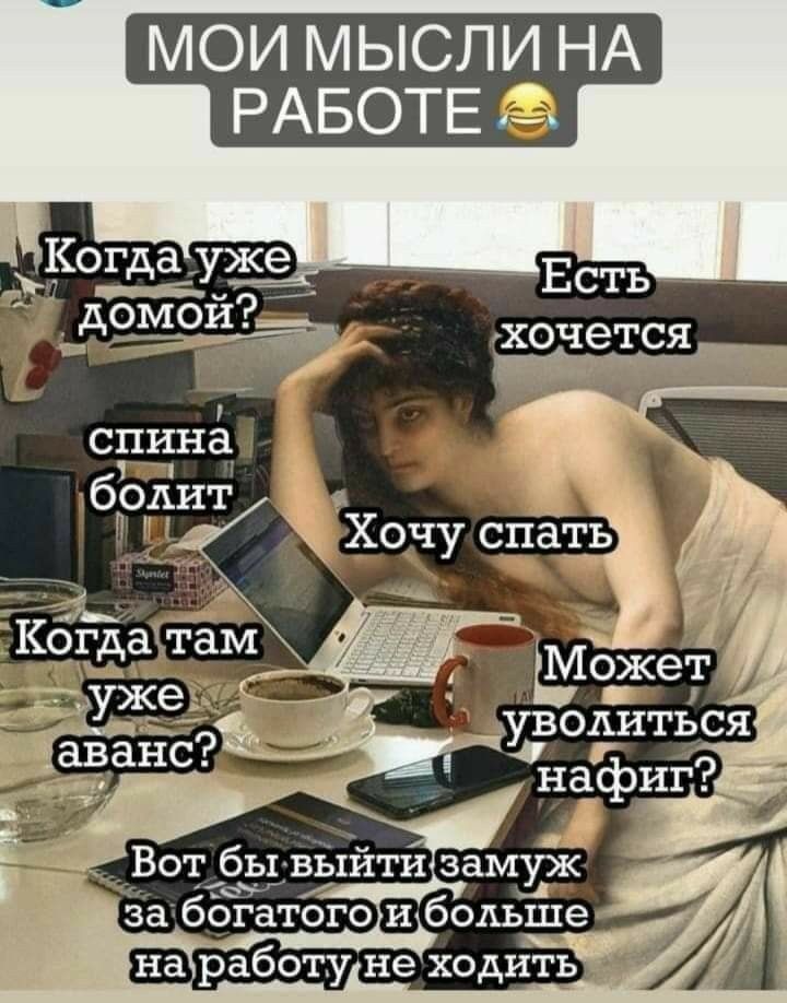 МОИ МЫСЛИ НА РАБОТЕ

Когда уже домой?
спина болит
Хочу спать
Когда там уже аванс?
Есть хочет
Может уволиться нафиг?
Вот бы выйти замуж за богатого и больше на работу не ходить