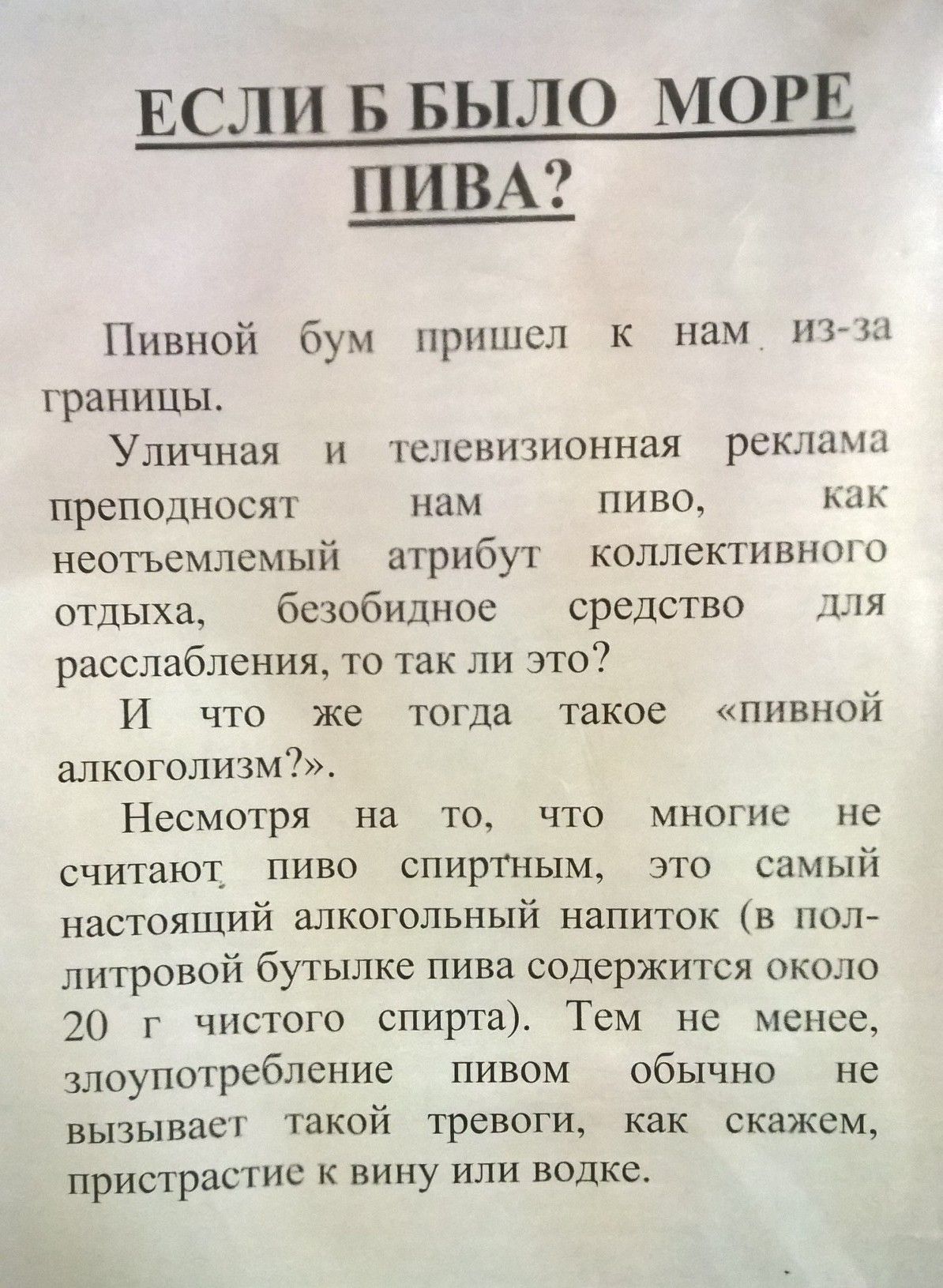 ЕСЛИ Б БЫЛО МОРЕ ПИВА?

Пивной бум пришел к нам из-за границы.

Уличная и телевизионная реклама преподносит нам пиво, как неотъемлемый атрибут коллективного отдыха, безобидное средство для расслабления, то так ли это?
И что же тогда такое «пивной алкоголизм»?.

Несмотря на то, что многие не считают пиво спиртным, это самый настоящий алкогольный напиток (в полулитровой бутылке пива содержится около 20 г чистого спирта). Тем не менее, запивать пиво обычно не вызывает такой тревоги, как, скажем, пристрастие к вину или водке.