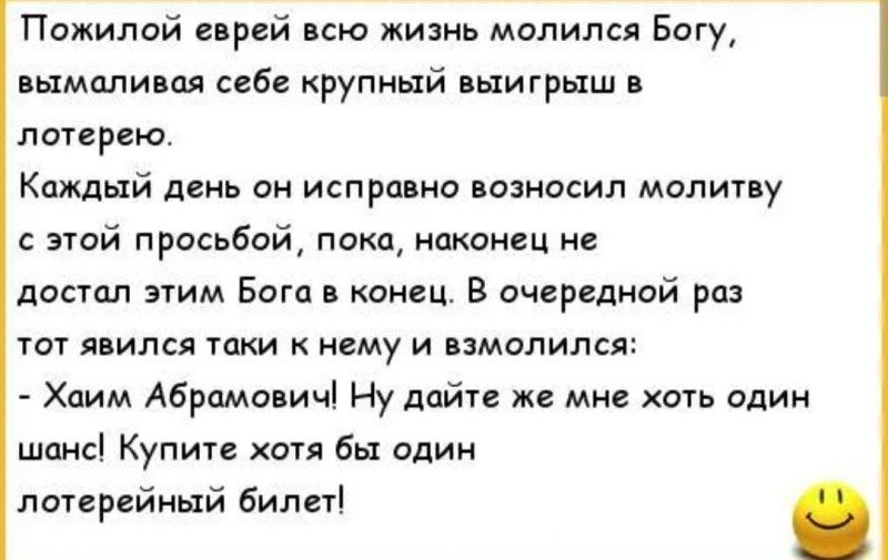 Пожилой еврей всю жизнь молился Богу, вымаливая себе крупный выигрыш в лотерею.
Каждый день он исправно возносил молитву с этой просьбой, пока, наконец не достал этим Бога в конец. В очередной раз тот явился таки к нему и взмолился:
- Хаим Абрамович! Ну дайте же мне хоть один шанс! Купите хоть бы один лотерейный билет!
