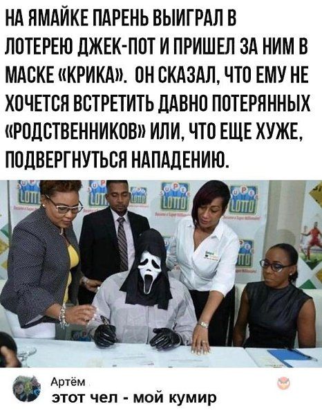 НА ЯМАЙКЕ ПАРЕНЬ ВЫИГРАЛ В ЛОТЕРЕЮ ДЖЕК-ПОТ И ПРИШЕЛ ЗА НИМ В МАСКЕ «КРИКА». ОН СКАЗАЛ, ЧТО ЕМУ НЕ ХОЧЕТСЯ ВСТРЕТИТЬ ДАВНО ПОТЕРЯННЫХ «РОДСТВЕННИКОВ» ИЛИ, ЧТО ЕЩЕ ХУЖЕ, ПОДВЕРГНУТЬСЯ НАПАДЕНИЮ.

АРТЁМ
ЭТОТ ЧЕЛ - МОЙ КУМИР