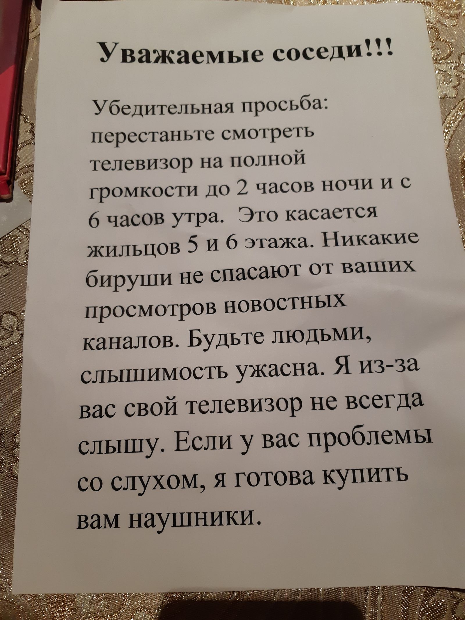 Уважаемые соседи!!!

Убедительная просьба: перестаньте смотреть телевизор на полной громкости до 2 часов ночи и с 6 часов утра. Это касается жилцов 5 и 6 этажа. Никакие бируши не спасают от ваших просмотров новостных каналов. Будьте людьми, слышимость ужасна. И из-за вас свой телевизор не всегда слышу. Если у вас проблемы со слухом, я готова купить вам наушники.