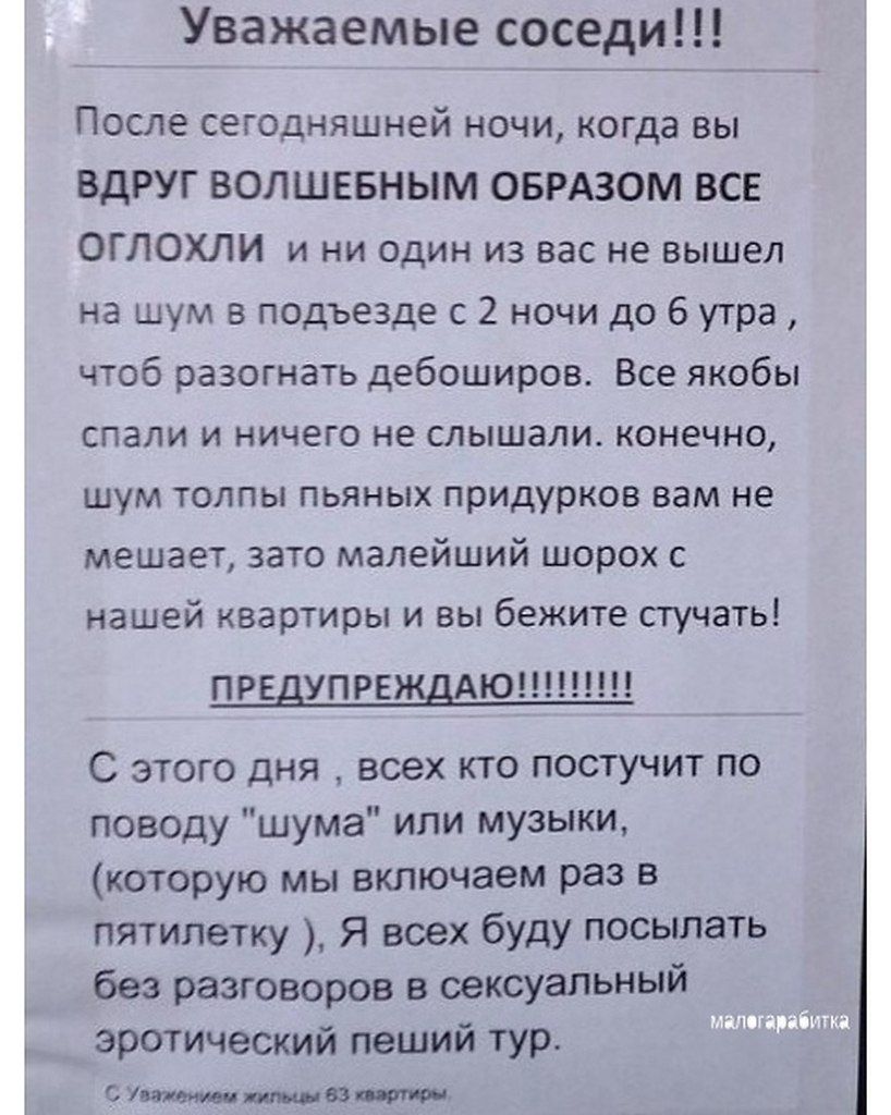 Уважаемые соседи!!!

После сегодняшней ночи, когда вы ВДРУГ ВОЛШЕБНЫМ ОБРАЗОМ ВСЕ ОГЛОХЛИ и ни один из вас не вышел на шум в подъезде с 2 ночи до 6 утра, чтоб разогнать дебоширов. Все якобы спали и ничего не слышали. конечно, шум толпы пьяных придурков вам мешает, зато малейший шорох с нашей квартиры и вы бегите стучать.

ПРЕДУПРЕЖДАЮ!!!!!!

С этого дня, всех кто постучит по поводу 