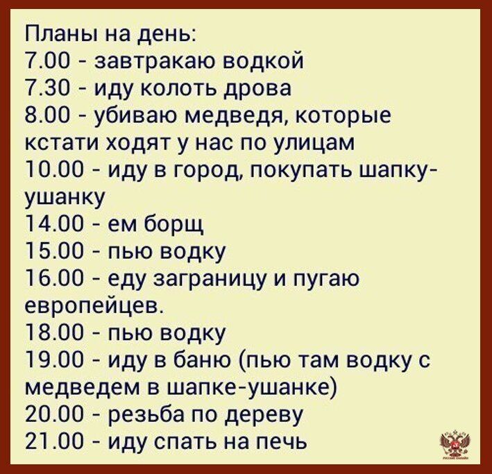 Планы на день:
7.00 - завтракаю водкой
7.30 - иду колоть дрова
8.00 - убиваю медведя, которые кстати ходят у нас по улицам
10.00 - иду в город, покупать шапку-ушанку
14.00 - ем борщ
15.00 - пью водку
16.00 - еду заграницу и пугаю европейцев.
18.00 - пью водку
19.00 - иду в баню (пью там водку с медведем в шапке-ушанке)
20.00 - резьба по дереву
21.00 - иду спать на печь