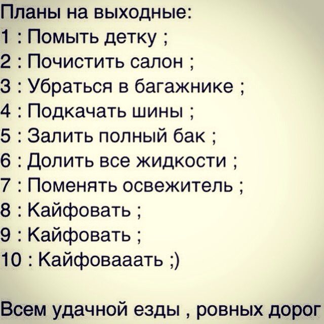 Планы на выходные:
1 : Помыть детку ;
2 : Почистить салон ;
3 : Убраться в багажнике ;
4 : Подкачать шины ;
5 : Залить полный бак ;
6 : Долить все жидкости ;
7 : Поменять освежитель ;
8 : Кайфовать ;
9 : Кайфовать ;
10 : Кайфоваать ;)

Всем удачной езды , ровных дорог