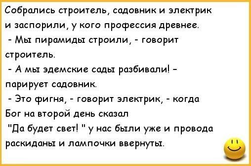 Собрались строитель, садовник и электрик
и заспорили, у кого профессия древнее.
- Мы пирамиды строили, - говорит строитель.
- А мы едемские сады разбивали! – парирует садовник.
- Это фигня, - говорит электрик, - когда
Бог на второй день сказал
