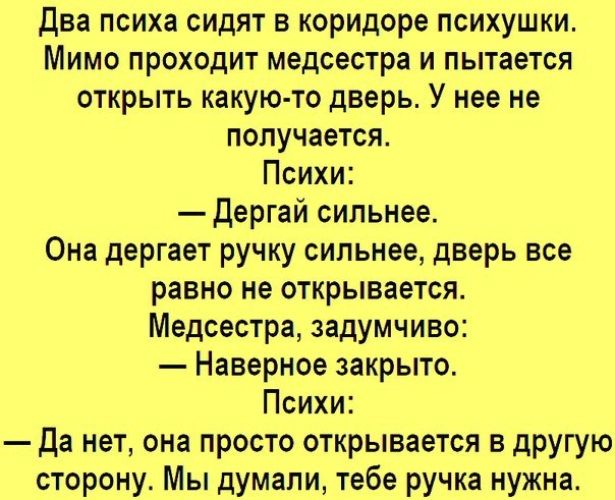 Два психа сидят в коридоре психушки.
Мимо проходит медсестра и пытается открыть какую-то дверь. У нее не получается.
Психи:
— Дергай сильнее.
Она дергает ручку сильнее, дверь все равно не открывается.
Медсестра, задумчиво:
— Наверное закрыто.
Психи:
— Да нет, она просто открывается в другую сторону. Мы думали, тебе ручка нужна.